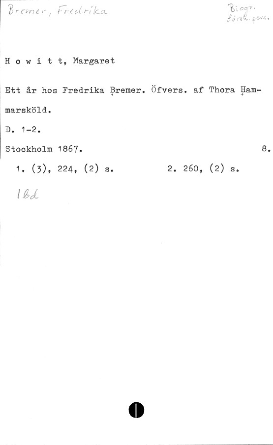 ﻿$ i rttl.	•
$	re me r / t~reeX ti (ccl
Howitt, Margaret
Ett år hos Fredrika Bremer. Öfvers. af Thora ham-
marsköld.
D. 1-2.
Stockholm 1867.	8.
1. (3), 224, (2) s.	2. 260, (2) s.
\u