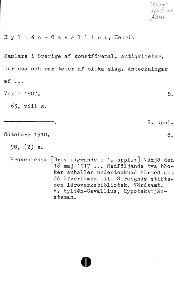  ﻿Hyl tén-Cavallius, Henrik
Samlare i Sverige af konstföremål, antiqviteter,
kuriosa och rariteter af olika slag. Anteckningar
af ...
Vexiö 1907.	8.
63, viii s.
----------------.	2. uppl.
Göteborg 1910.	8.
98, (2) s.
Provenienss [Brev liggande i 1. uppl.:] Växjö den
16 maj 1917 ••• Medföljande två böc-
ker anhåller undertecknad härmed att
få öfverlämna till Strängnäs stifts-
och läroverksbibliotek. Vördsamt,
H. Hyltén-Cavallius, Hypotekstjän-
3teman.
