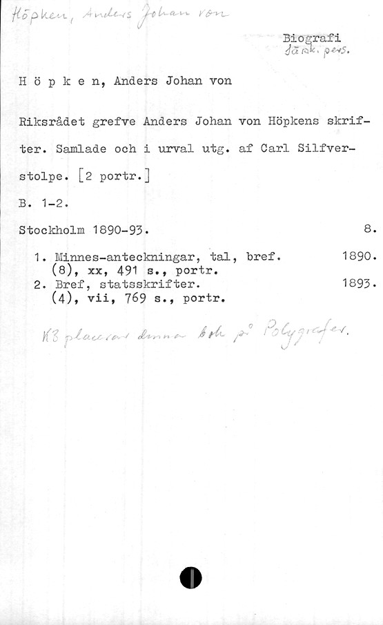  ﻿j( 0 p hésisV ( Å
Biografi
Ja r*' p-^fSt
Höpken, Anders Johan von
Riksrådet grefve Anders Johan von Höpkens skrif-
ter. Samlade och i urval utg. af Carl Silfver-
stolpe. [2 portr.]
B. 1-2.
Stockholm 1890-93-
8
1.	Minnes-anteckningar, tal, bref.	1890
(8), xx, 491 s., portr.
2.	Bref, statsskrifter.	1893
(4), vii, 769 s., portr.
j{'J 4- • ty,,	r■

