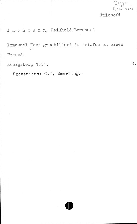  ﻿Jachmann, Reinhold Bernhard
1 ro^f*.
f r&U. ^-£-4 £.
B-iiflKftd
Immanuel Kant geschildert in Briefen an einen
V-*
Freund.
Königsherg 1804.
Proveniens: G.I. Smerling.
8.