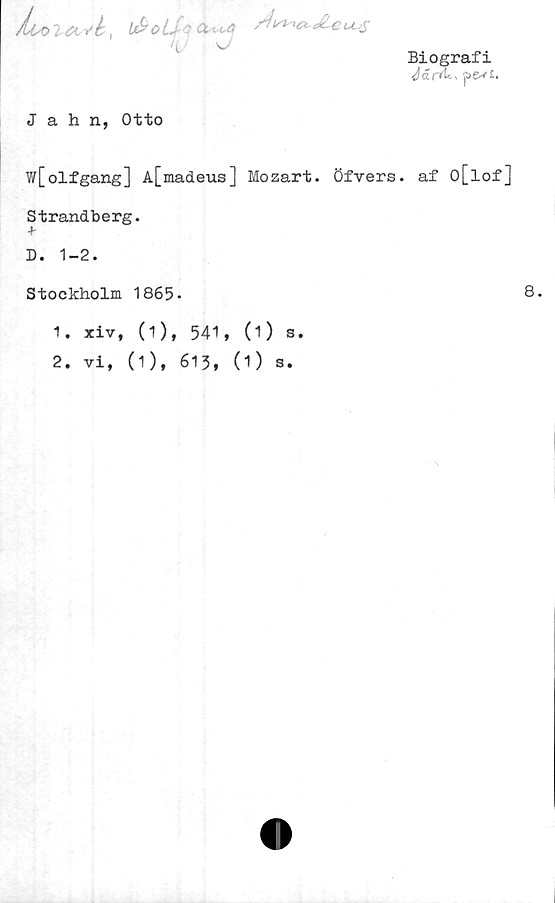  ﻿Biografi
JäntU » pexs.
Lt^oU - a-.,,ä
w
Jahn, Otto
w[olfgang] A[madeus] Mozart. Öfvers. af O[lof]
Strandberg.
D. 1-2.
Stockholm 1865-	8.
1.	xiv, (1), 541, (1) s.
2.	vi, (1), 613, (1) s.
