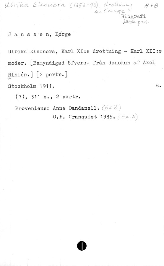  ﻿4+e
lt!sYik..G. £ L*-o ko r a, ,
ÄV .fWv>ift v
Biografi
Jai-jU, p«-r5.
Janssen, B^rge
Ulrika Eleonora, Karl XI:s drottning - Karl XII:s
moder. [Bemyndigad öfvers. från danskan af Axel
Nihlén.] [2 portr.]
Stockholm 1911.	8.
(7), 311 s., 2 portr.
Proveniens: Anna Dandanell. i,
O.P. Granquist 1939» ^fcV.Aj
