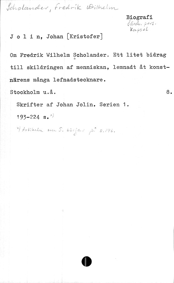  ﻿o Lct+si é£ £ */ ! -h t- CcLi— i lc
Biografi
(faVÄ-, jj+^S <
Jolin, Johan [Kristofer]
Om Fredrik Wilhelm Soholander. Ett litet bidrag
till skildringen af menniskan, lemnadt åt konst-
närens många lefnadstecknare.
Stockholm u.å.	8.
Skrifter af Johan Jolin. Serien 1.
193-224 s.^
v/	S.b»f ; £< ^3»* S ,/9é.