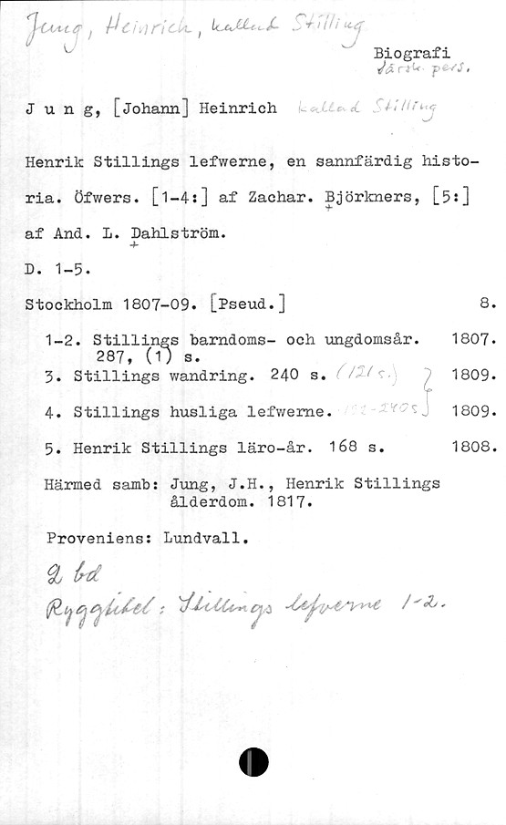  ﻿inn
t'ck.	LcsJjUcf- 0+ Vi

Biografi
Jä rr^ p f'S,
Jung, [johann] Heinrich
Henrik Stillings lefwerne, en sannfärdig histo-
ria. Öfwers. [l-4s] af Zachar. Björkners, [5 s]
af And. 1. Dahlström.
D. 1-5.
Stockholm 1807-09. [Pseud.]	8.
1-2. Stillings barndoms- och ungdomsår. 1807.
287, (1) s.
3.	Stillings wandring. 240 s. / / c.	^	1809-
4. Stillings husliga lefwerne.	1809.
5.	Henrik Stillings läro-år. 4 68 s.	1808.
Härmed samb: Jung, J.H., Henrik Stillings
ålderdom. 1817.
Proveniens: Lundvall.
