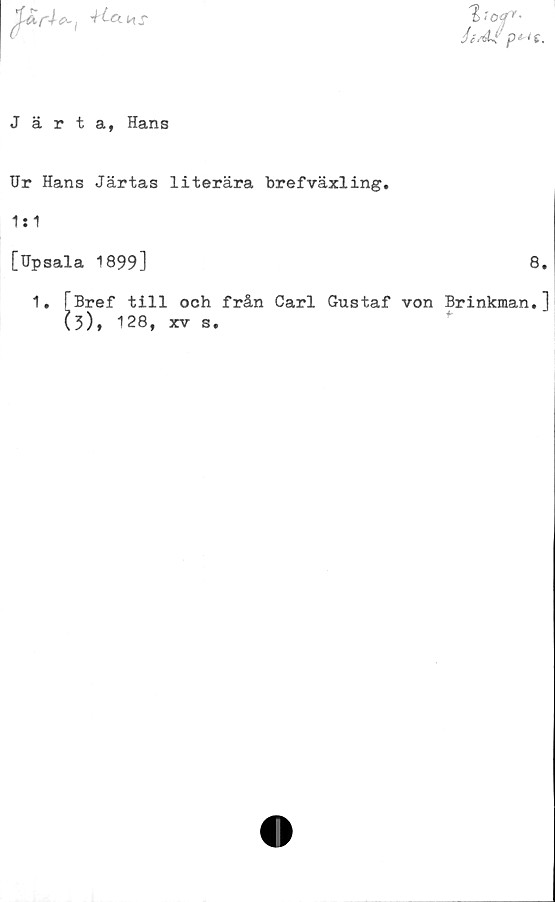  ﻿% <o4r-
Järta, Hans
Ur Hans Järtas literära brefväxling.
1:1
[Upsala 1899]	8
1. fBref till och från Carl Gustaf von Brinkman.
(?), 128, xv s.