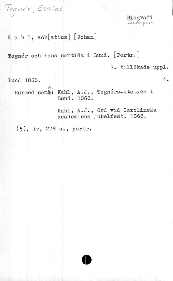  ﻿t	t-LJ
Biografi
4a.nii*.
Kahl, Ach[atius] [Johan]
Tegnér och hans samtida i Lund. [Portr.]
2. tillökade uppl
Lund 1868.	4
/r.
Härmed samlas Kahl, A.J., Tegnérs-statyen i
Lund. 1868.
Kahl, A.J., Ord vid Carolinska
academiens jubelfest. 1868.
(5), iv, 278 s., portr.