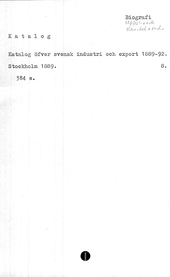  ﻿Biografi
Upp^,i. v-e.sk.
-\Lu<.iJLct- f'u<£ •
Katalog
Katalog öfver svensk industri och export 1889-92.
Stockholm 1889.	8.
384 s.

