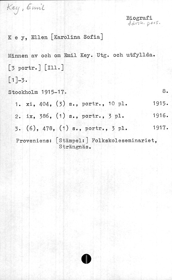  ﻿K e y, Ellen [Karolina Sofia]
Biografi
Minnen av och om Emil Key. Utg. och utfyllda.
[3 portr.] [ill.]
[l]-3.
Stockholm 1915-17.	8.
1. xi, 404» (3) s«» portr., 10 pl.	1915.
2. ix, 386, (1) s., portr., 3 pl.	1916.
3.	(6), 478, (1) s., portr., 3 pl.	1917.
Proveniens: [Stämpel:] Folkskoleseminariet,
Strängnäs.