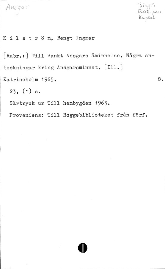  ﻿/\	lAsqar
^Too f i
Sa-Ok. pé-f s.
kajset
Kilström, Bengt Ingmar
[Rubr.:] Till Sankt Ansgars åminnelse. Några an-
teckningar kring Ansgarsminnet. [ill.]
Katrineholm 1965.	8.
23, (O s.
Särtryck ur Till hembygden 1965*
Proveniens: Till Roggebiblioteket från förf.