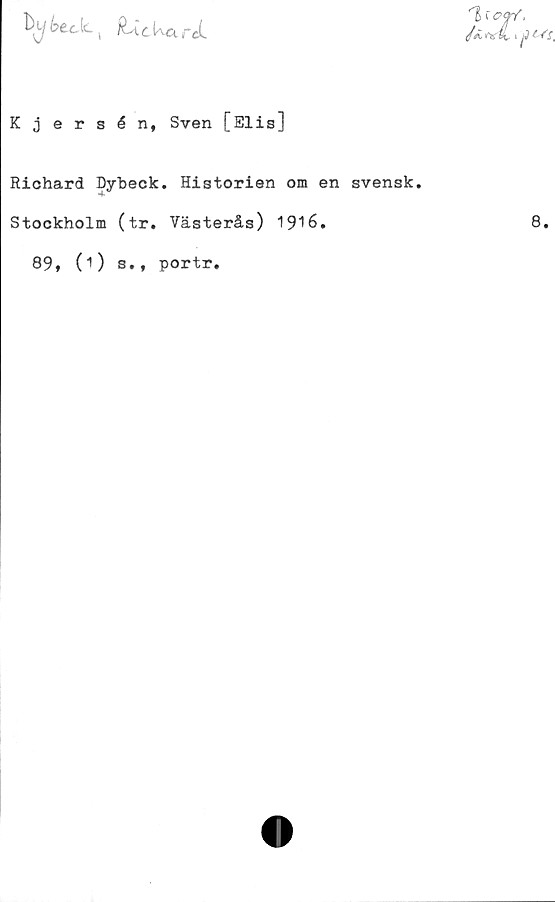 ﻿btc-k.( c Ua rcL
Kjersén, Sven [Elis]
Richard Dybeck. Historien om en svensk.
Stockholm (tr. Västerås) 1916.
89, (1) s., portr.