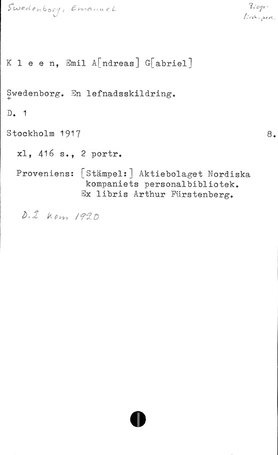  ﻿£	w U é L
Futedenbzrj ,
//V* t. ^vt/s.
Kleen, Emil A[ndreas] G[abriel]
Swedenborg. En lefnadsskildring.
D. 1
Stockholm 1917
8.
xl, 416 s., 2 portr.
Proveniens: [stämpel:] Aktiebolaget Nordiska
kompaniets personalbibliotek.
Ex libris Arthur Fiirstenberg.
■ -i-
/flD