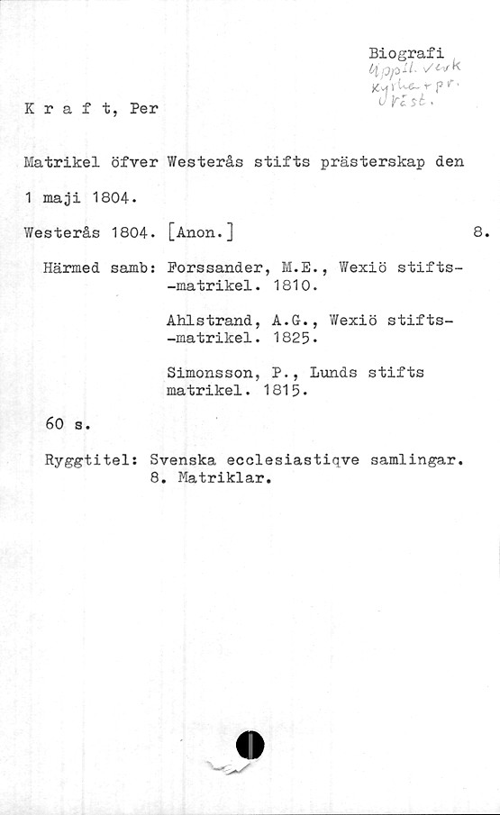  ﻿Kraft, Per
Biografi
HppM- v^vk
K* v '
c JK sk<
Matrikel öfver Westerås stifts prästerskap den
1 maji 1804.
Westerås 1804. [Anon.]	8.
Härmed samb: Porssander, M.E., Wexiö stifts-
-matrikel. 1810.
Ahlstrand, A.G., Wexiö stifts-
-matrikel. 1825*
Simonsson, P., Lunds stifts
matrikel. 1815•
60 s.
Ryggtitel: Svenska ecclesiastiqve samlingar.
8. Matriklar.