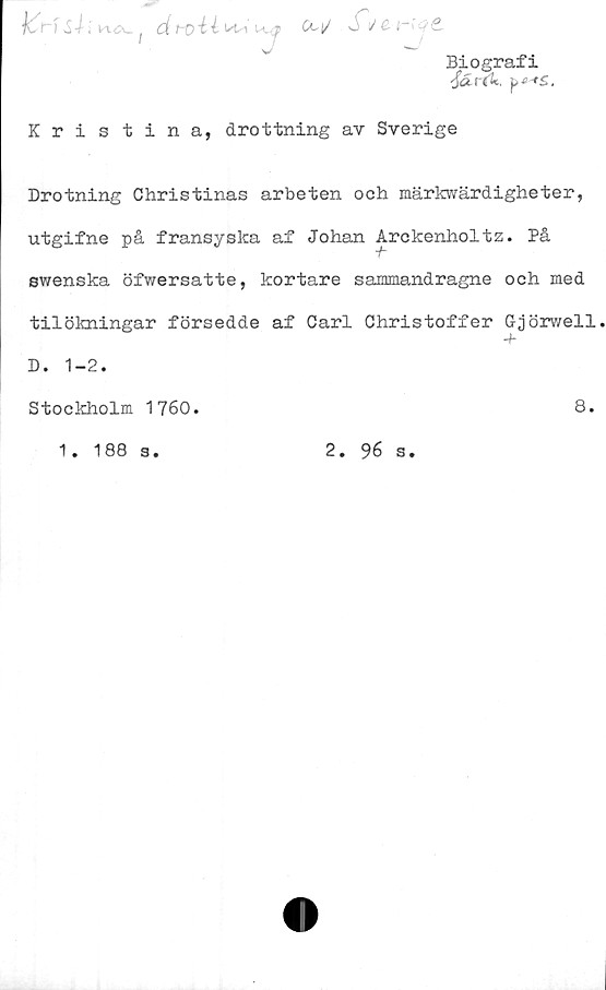  ﻿Biografi
ocirtU.
jCnS-i- i vxa^. f	H'7> CC|/ Js 1/^ (~i'
Kristina, drottning av Sverige
Drotning Christinas arbeten och märkwärdigheter,
utgifne på fransyska af Johan Arckenholtz. På
swenska öfwersatte, kortare sammandragne och med
tilökningar försedde af Carl Christoffer Ggörwell
+
D. 1-2.
Stockholm 1760.	8.
1. 188 3.
2.
96 s.