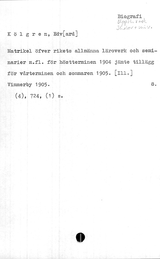  ﻿Kölgren, Edv[ard]
Biografi
Ifsjscti l. r nk
Matrikel öfver rikets allmänna läroverk och semi-
narier m.fl. för höstterminen 1904 jämte tillägg
för vårterminen och sommaren 1905* [ill.]
Vimmerby 1905.	8.
(4), 724, (1) s.