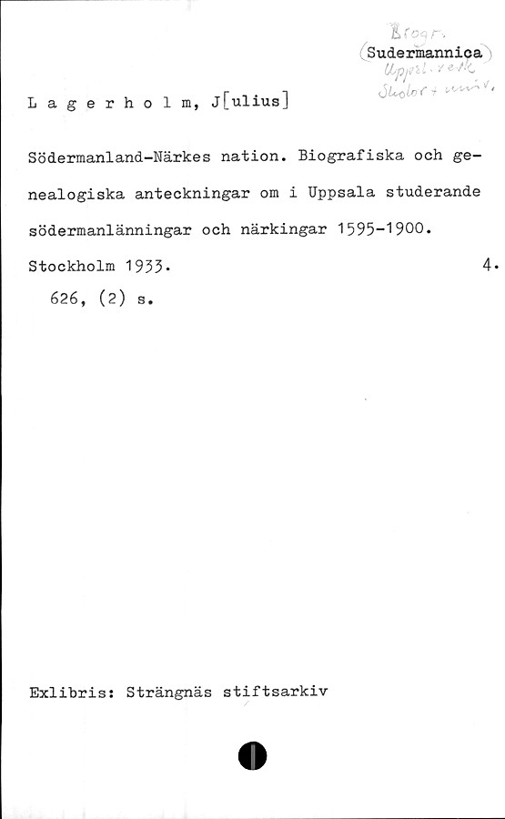  ﻿Lagerholm, j[ulius]
%(oqn
Sudermannica
(Jbppll' ¥ e^*C
Södermaniand-Närkes nation. Biografiska och ge-
nealogiska anteckningar om i Uppsala studerande
södermanlänningar och närkingar 1595-1900.
Stockholm 1953*	4»
626, (2) s.
Exlibris: Strängnäs stiftsarkiv
