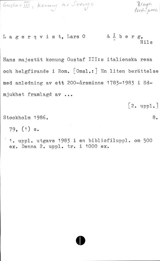  ﻿&CC&4-CU/ <H (	SC
% C Of*'*
J}rtt~,
Lagerqvist, Lars 0	& Åberg,
Nils
Hans majestät konung Gustaf III:s italienska resa
och helgfirande i Rom. [Omsl.:] En liten berättelse
med anledning av ett 200-årsminne 1783-1983 i öd-
mjukhet framlagd av ...
[2. uppl.]
Stockholm 1986.	8.
79, (1) s.
1. uppl. utgavs 1983 i en bibliofiluppl. om 500
ex. Denna 2, uppl. tr. i 1000 ex.