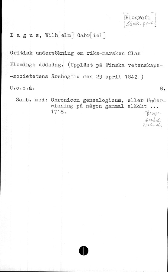  ﻿Biografi
( Järhk < PiS,\
Lagus, Wilh[elm] G-abr[iel]
Critisk undersökning om riks-marsken Clas
Flemings dödsdag. (Uppläst på Finska vetenskaps-
-societetens årshögtid den 29 april 1842.)
U.o.o.å.	8.
Samb. med: Chronicon genealogicum, eller Under-
wisning på någon gammal slächt •..
¥ fr Hötv sC«