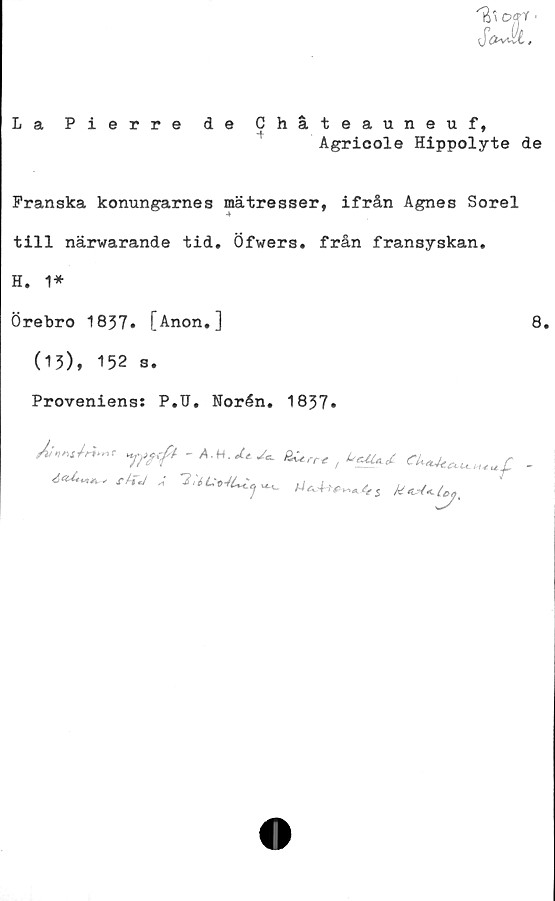  ﻿U»Offf •
$&Jk,
La Pierre de Chåteauneuf,
i*	T
Agricole Hippolyte de
Franska konungarnes mätresser, ifrån Agnes Sorel
till närwarande tid. Öfwers. från fransyskan.
H. 1*
Örebro 1837. [Anon.]	8.
(13), 152 s.
Proveniens: P.U. Norén. 1837.
- AM. ^ Äirne / -
rU-J A