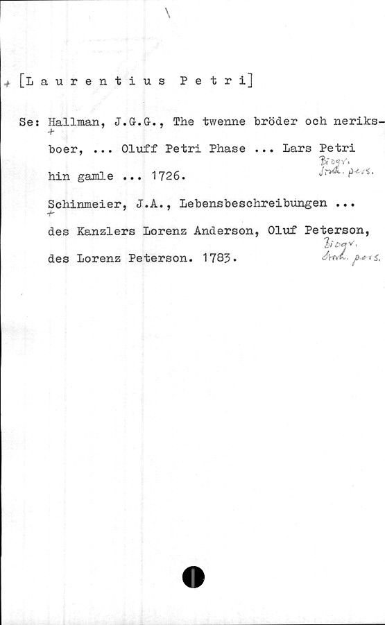  ﻿[Laurentius Petri]
Se: Hallman, J.G.G., The twenne bröder och neriks-
boer, ... Oluff Petri Phase ... Lars Petri
'B» e»?V.
hin gamle ... 1726.
Schinmeier, J.A., Lebensbeschreibungen ...
des Kanzlers Lorenz Anderson, Oluf Peterson,
2>£‘rv’
des Lorenz Peterson. 1783.
£rtÅ. p * t £,