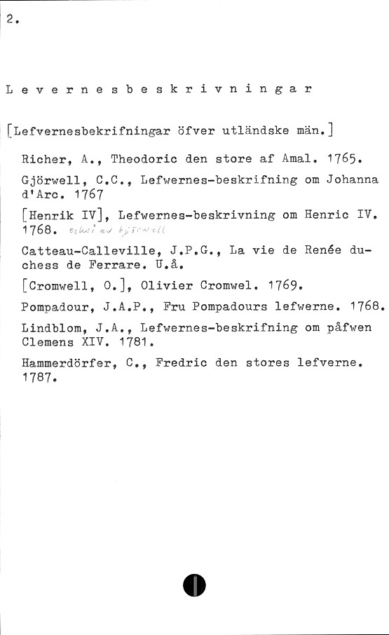  ﻿2
Levernesbeskrivningar
[Lefvernesbekrifningar öfver utländske män.]
Richer, A., Theodoric den store af Amal. 1765»
Gjörwell, C.C., Lefwernes-beskrifning om Johanna
d * Are. 1767
[Henrik IV], Lefwernes-beskrivning om Henric IV.
1768.	tis-J b y Tf'*) <*((.
Catteau-Calleville, J.P.G., La vie de Renée du-
chess de Perrare. TJ.å.
[Cromwell, 0,], Olivier Cromwel. 1769.
Pompadour, J.A.P., Fru Pompadours lefwerne. 1768.
Lindblom, J.A., Lefwernes-beskrifning om påfwen
Clemens XIV. 1781.
Hammerdörfer, C., Predric den stores lefverne.
1787.