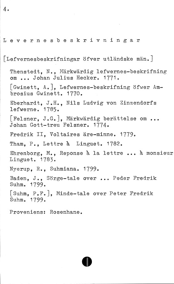  ﻿4
Levernesbeskrivningar
[Lefvernesbeskrifningar öfver utländske män.]
Thenstedt, N., Märkwärdig lefwernes-beskrifning
om ... Johan Julius Hecker. 1771*
[Gwinett, A.], Lefwernes-beskrifning öfwer Am-
brosius Gwinett. 1770.
Eberhardt, J.H., Nils Ludvig von Zinzendorfs
lefwerne. 17 85•
[Felsner, J.G.], Märkwärdig berättelse om ...
Johan Gott-treu Felsner. 1774.
Fredrik II, Voltaires äre-minne. 1779.
Tham, P., Lettre k Linguet. 1782.
Ehrenborg, M., Reponse k la lettre ... k monsieur
Linguet. 1783.
Nyerup, R., Suhmiana. 1799.
Baden, J., Sörge-tale over ... Peder Fredrik
Suhm. 1799.
[Suhm, P.F.], Minde-tale over Peter Fredrik
Suhm. 1799»
Proveniens: Rosenhane