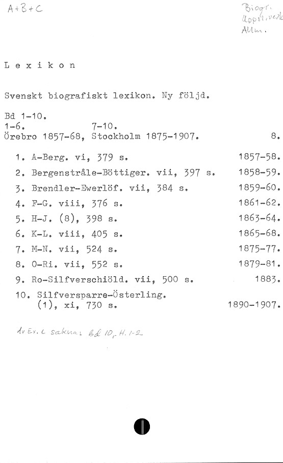  ﻿

Lexikon
Svenskt biografiskt lexikon. Ny följd.
Bd 1-10.
1-6. 7-10.
Örebro 1857-68, Stockholm 1875-1907.	8.
1.	A-Berg. vi, 379 s.	1857-58
2.	Bergenstråle-Böttiger. vii, 397 s.	1858-59
3.	Brendler-Pwerlöf. vii, 384 s.	1859-60
4.	F-G. viii, 376 s.	1861-62
5.	H-J. (8), 398 s.	1863-64
6.	K-L. viii, 405 s.	1865-68
7.	M-N. vii, 524 s.	1875-77
8.	O-Ri. vii, 552 s.	1879-81
9.	Ro-Silfverschiöld. vii, 500 s.	1883
10	. Silfversparre-Österling. (1), xi, 730 s.	1890-1907
AvZv.t	,Dr //. /-SL