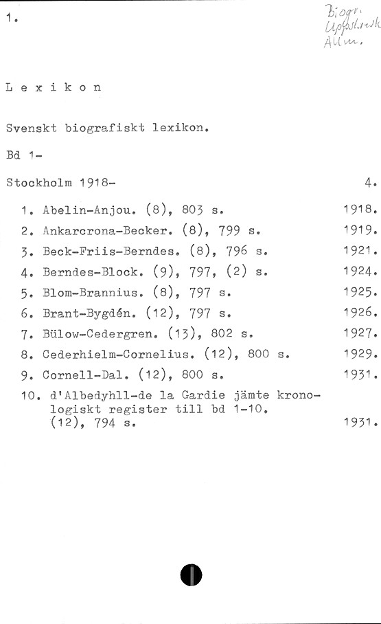  ﻿1-
Lexikon
Svenskt biografiskt lexikon.
Bd 1-
Stockholm 1918-	4«
1.	Abelin-Anjou. (8), 803 s.	1918.
2.	Ankarcrona-Becker. (8), 799	s.	1919.
3.	Beck-Friis-Berndes.	(8), 796	s.	1921.
4.	Berndes-Block. (9),	797» (2)	s.	1924.
5.	Blom-Brannius. (8),	797 s.	1925.
6.	Brant-Bygdén. (12),	797 a.	1926.
7.	Btilow-Cedergren. (1 3)* 802 s.	1927.
8.	Cederhielm-Cornelius. (12),	800 s.	1929»
9.	Cornell-Dal. (12), 800 s.	1951.
10.	d'Albedyhll-de la Gardie jämte krono-
logiskt register till bd 1-10,
(12), 794 s.	1931.