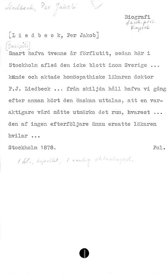  ﻿•J-t <c£-é>e. f	^JaJ/Cob
[iiedbeck, Per Jakob]
Biografi
J ä,	n& ■ ^ *'
IjJvtcipih!j
Snart hafva tvenne år förflutit, sedan här i
Stockholm afled den icke blott inom Sverige ...
kände och aktade homöopathiske läkaren doktor
P.J. liedbeck ... från skiljda håll hafva vi gång
efter annan hört den önskan uttalas, att en var-
aktigare vård måtte utmärka det rum, hvarest ...
den af ingen efterföljare ännu ersatte läkaren
hvilar ...
Stockholm 1878.	Pol.
/	kr-p> r/LA > v<2 v ; <X,