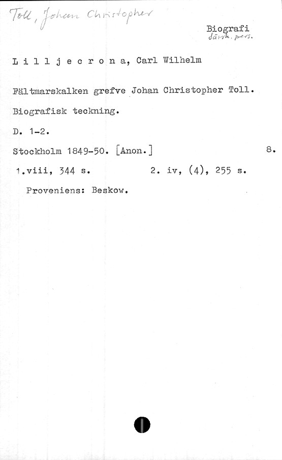  ﻿rJtrl£ 'rf ■ CLwrs t^Oj.iKzV
Biografi
<fäi >*- ■	.
Lilliecrona, Carl Wilhelm
Fältmarskalken grefve Johan Christopher Toll.
Biografisk teckning.
D. 1-2.
Stockholm 1849-50. [Anon.]
i.viii, 344 s.	2. iv, (4), 255 s.
Proveniens: Beskow
