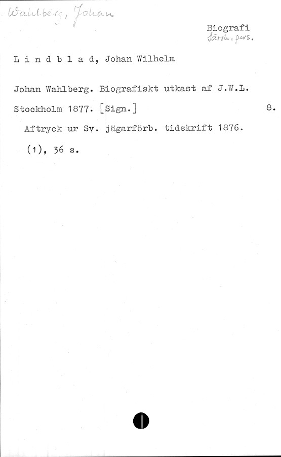  ﻿Biografi
<fän<* i p-^s,
1/5clLlLbe ■<')
V

Lindblad, Johan Wilhelm
Johan Wahlberg. Biografiskt utkast af J.W.l.
Stockholm 1877. [Sign.]
Aftryck ur Sy. jägarförb. tidskrift 1876.