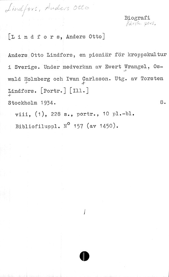  ﻿//f ts-cLc/sDi£<=>
Biografi
fdnfr-
[Lindfors, Anders Otto]
Anders Otto Lindfors, en pioniär för kroppskultur
i Sverige. Under medverkan av Ewert Wrangel, Os-
wald Holmberg och Ivan Carlsson. Utg. av Torsten
■f-
Lindfors. [Portr.] [ill.]
Stockholm 1934.	8.
viii, (1), 228 s., portr., 10 pl.-bl.
Bibliofiluppl. N° 157 (av 1450).
I