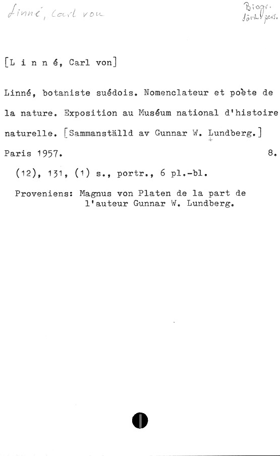  ﻿I ISIM	*C t Ccc yL	K-
JörLYj&S.
[Linné, Carl von]
Linné, botaniste suédois. Nomenclateur et pobte de
la nature. Exposition au Muséum national d*histoire
naturelle. [Sammanställd av Gunnar W. Lundberg.]
•V
Paris 1957»	8.
(12), 131» 0) s., portr., 6 pl.-bl.
Proveniens: Magnus von Plåten de la part de
1'auteur Gunnar W. Lundberg.