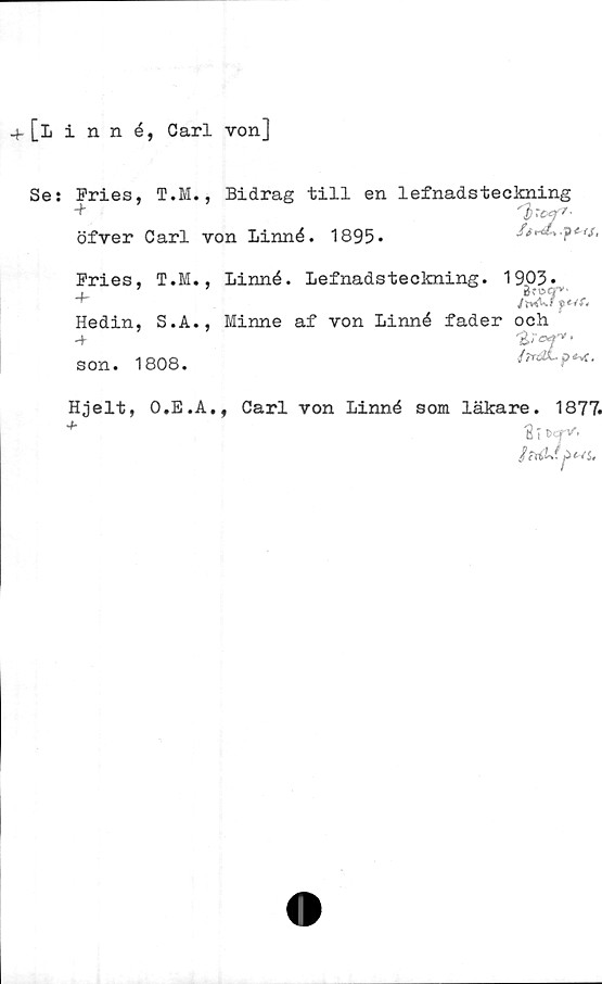  ﻿+ [linné, Carl von]
Se: Fries, T.M., Bidrag till en lefnadsteckning
öfver Carl von Linné. 1895»

Pries, T.M., Linné. Lefnadsteckning. 1903*
.	’	7	Breg""
Hedin, S.A., Minne af von Linné fader och
■+ ■
//rött- p*-*.
son. 1808.
Hjelt, O.E.A., Carl von Linné som läkare. 1877.
2 i t>cr*'