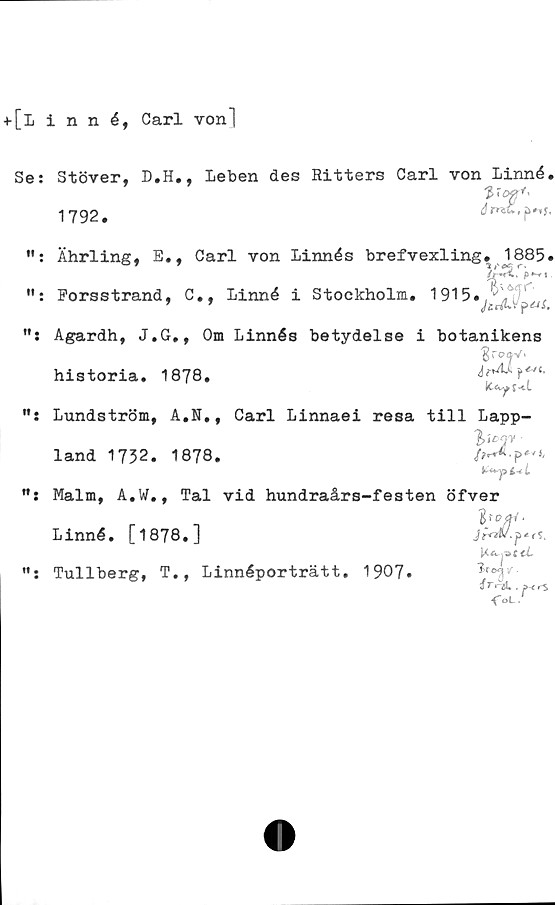  ﻿+[Linné, Carl von]
Se;
Stöver, D.H., leben des Ritters Carl von Linné.
V°P*'
1792#	ö # p
Ährling, E., Carl von Linnés brefvexling. 1885

/>*«
Forsstrand, C., Linné i Stockholm. 1915.
64
Agardh, J.G., Om Linnés betydelse i botanikens
historia* 1878.
Lundström, A.N., Carl Linnaei resa till Lapp-
land 1732. 1878.
Malm, A.W., Tal vid hundraårs-festen öfver
r	-1
Linné. [1878.J
Tullberg, T., Linnéporträtt. 1907.	^rtT
i T . »-< rS