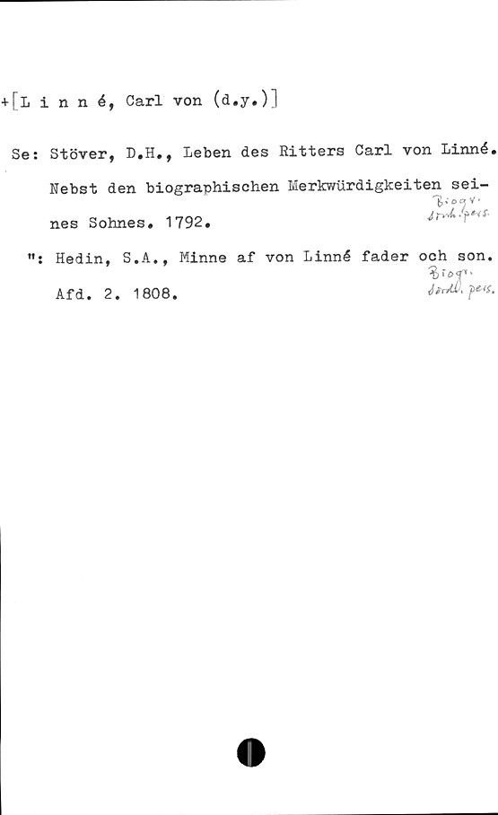  ﻿+[linné, Carl von (d.y.)l
Se: Stöver, D.H., leben des Ritters Carl von Linné.
Febst den biographischen Merkwurdigkeiten sei-
nes Sohnes. 1792.
Hedin, S.A., Minne af von Linné fader och son.
Afd. 2. 1808