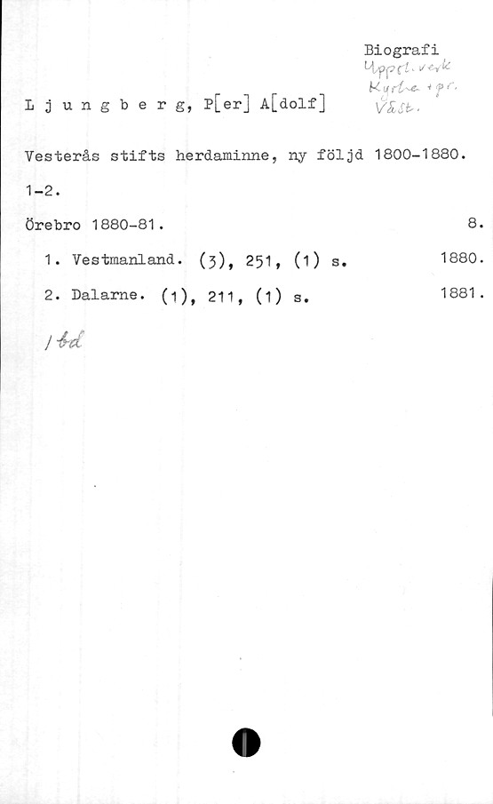  ﻿Biografi
k v *f r‘
Ljungberg, p[er] A[dolf]
Vesterås stifts herdaminne, ny följd 1800-1880.
1-2.
Örebro 1880-81.	8.
1880.
1.	Ve stmaniand. (3) f 251, (1)
2.	Dalame. (1), 211, (i) s.
s
1881 .
