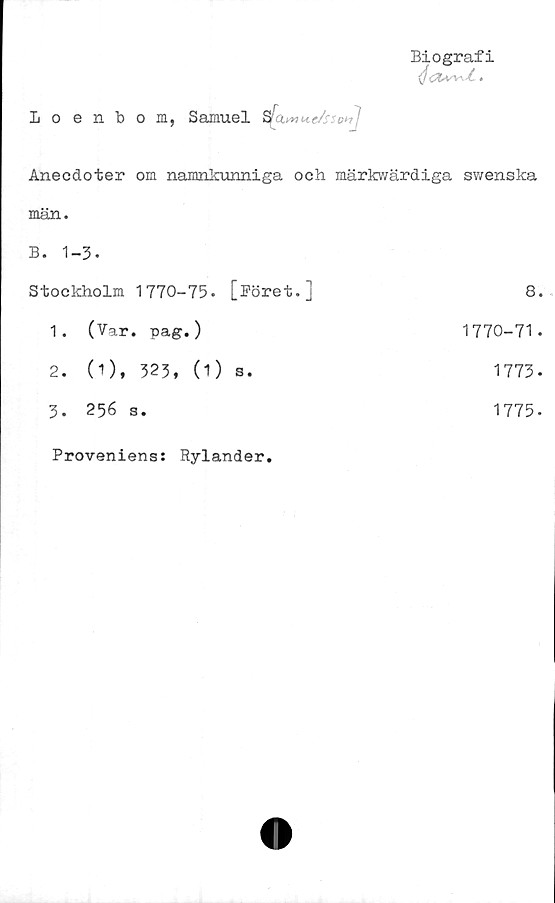  ﻿Biografi
(föt* •
Loenbom, Samuel	s[a
Anecdoter om namnkunniga och märkwärdiga svvenska
män.
B. 1-3.
Stockholm 1770-75.	[Böret.]	8.
1.	(Var. pag.)	1770-71.
2.	(1), 323, (1)	s.	1773-
3.	256 s.	1775-
Proveniens: Rylander