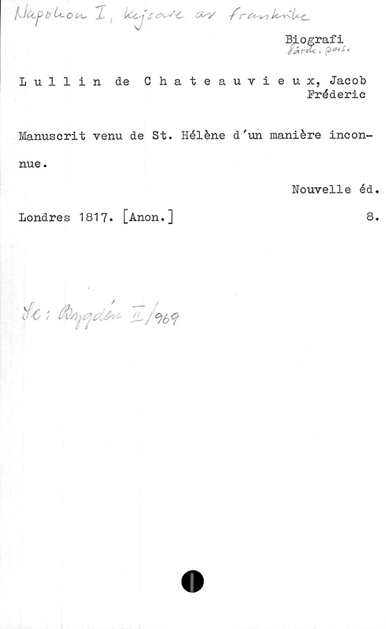  ﻿otA^ 2 (	ICca s -f
Biografi
i
Lullin de Chateauvieux, Jacob
Préderic
Manuscrit venu de St. Héléne d'un maniére incon-
nue.
Nouvelle éd
londres 1817. [Anon.]
8