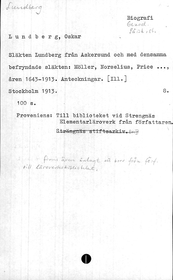  ﻿Biografi
fcE ij 1 / .
J-Lc-ui*e£ ba-
ra
Lundberg, Oskar
Släkten Lundberg från Askersund och med densamma
befryndade släktens Möller, Norselius, Price ...,
åren 1643-1913» Anteckningar, [ill.]
Stockholm 1913»	8.
100 s.
Proveniens: Till biblioteket vid Strengnäs
Elementarläroverk från författaren.

»' v* <\v	k vSr-t iK#-: t	é>
/ i (j	i få Y f~x.. £ --te- » C- “i~4 ■
£rJ,