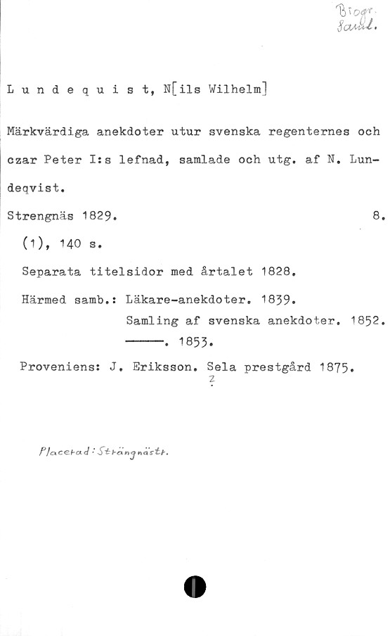  ﻿fyoq*'-
Sadd.
Lundequist, N[ils Wilhelm]
Märkvärdiga anekdoter utur svenska regenternes och
czar Peter I:s lefnad, samlade och utg. af N. Lun-
deqvist.
Strengnäs 1829.	8.
(1), 140 s.
Separata titelsidor med årtalet 1828.
Härmed samb.: Läkare-anekdoter. 1839.
Samling af svenska anekdoter. 1852.
-----. 1853.
Proveniens: J. Eriksson. Sela prestgård 1875.
2
P1<x	c€.bct J * S* hcx n mi~ti .