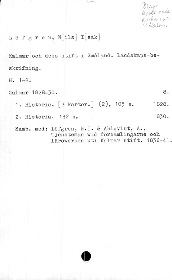  ﻿dffA/L.t+A.
kylt**-- *?r-
k fr	.
Löfgren, N[ils] l[sak]
Kalmar och dess stift i Småland. Landskaps-be-
skrifning.
H. 1-2.
Calmar 1828-30.	8.
1.	Historia. [2 kartor.]	(2), 105 s.	1828.
2.	Historia. 132 s.	1830.
Samb.
med: Löfgren, N.I. & Ahlqvist, A.,
Tjenstemän wid församlingarne och
lärowerken uti Kalmar stift. 1836-41.