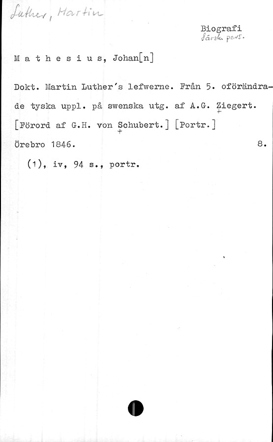  ﻿t Ha-rh\x,
Biografi
-/c£rä4«. ps-vr.
Mathesius, Johan[n]
Dokt. Martin Luther's lefwerne. Från 5. oförändra-
de tyska uppl. på swenska utg. af A.G. Ziegert.
[Förord af G.H. von Schubert.] [Portr.]
Örebro 1846.	8.
(i), iv, 94 s., portr.