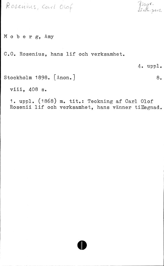  ﻿R ££-£-HiUl$ ( Cc^rl
Moberg, Amy
C.O. Rosenius, hans lif och verksamhet.
4. uppl.
Stockholm 1898. [Anon.]	8.
viii, 408 s.
1. uppl. (1868) m. tit.: Teckning af Carl Olof
Rosenii lif och verksamhet, hans vänner tiHegnad.