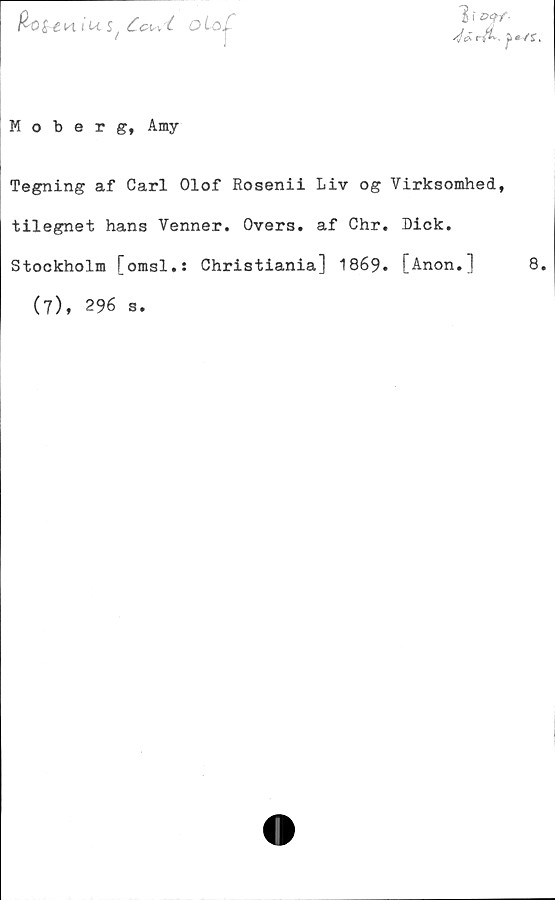  ﻿fcote K i us, Ccwt
o Lo ^
Moberg, Amy
Tegning af Carl Olof Rosenii Liv og Virksomhed,
tilegnet hans Venner. Overs. af Chr. Dick.
Stockholm [omsl.: Christiania] 1869. [Anon.] 8
(7), 296 s