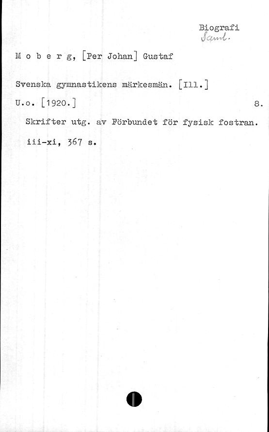  ﻿Biografi
\JCOi/ds'
Moberg, [Per Johan] Gustaf
Svenska gymnastikens märkesmän. [ill.]
U.o. [1920.]	8.
Skrifter utg. av Förbundet för fysisk fostran.