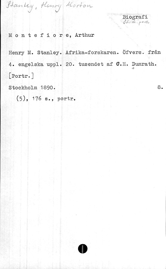  ﻿Montefiore, Arthur
Biografi
•jS-rrtc.
Henry M. Stanley. Afrika-forskaren. Öfvers. från
4. engelska uppl. 20. tusendet af O.H. Dumrath.
[Portr.]
Stockholm 1890.
(5), 176 s., portr.
8.