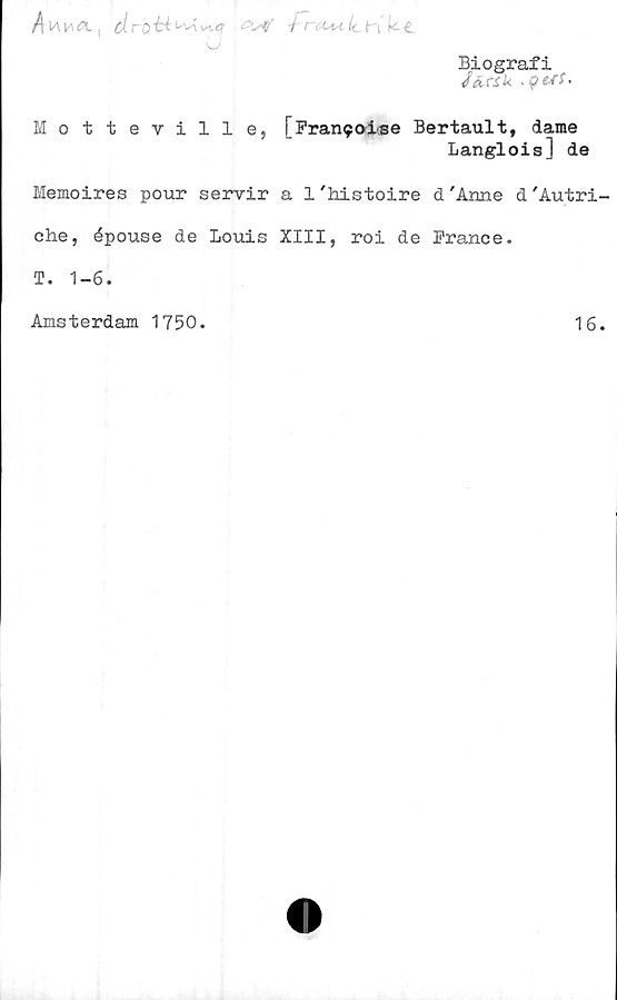  ﻿/\v\V\CH. [ cl ro"64 ^v\ w.4 • W i t OtA (c {,: £
\J
Biografi
Motteville, [Fran^oLse Bertault, dame
Langlois] de
Memoires pour servir a 1'histoire d 'Arme d'Autri-
che, épouse de Louis XIII, roi de France.
T. 1-6.
Amsterdam 1750.
16.