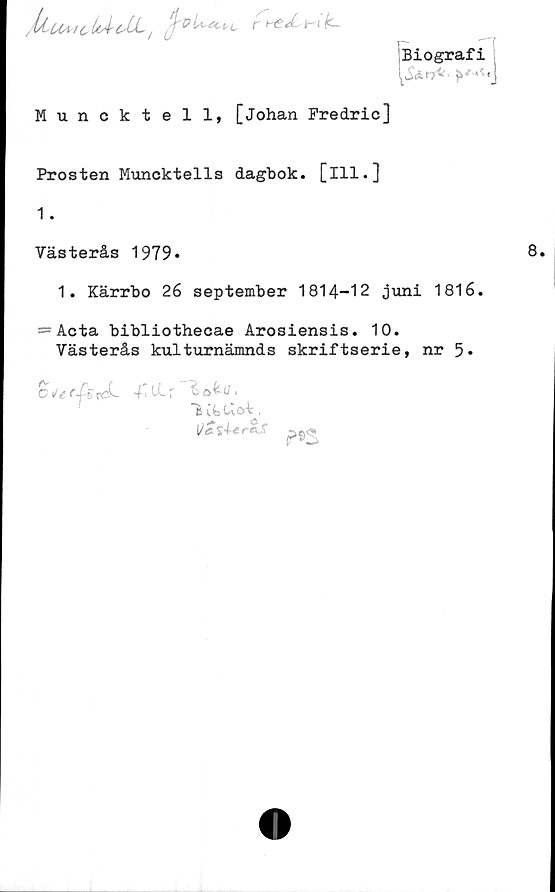  ﻿//tuAi^LÅeXLt j	r h? J-- h-i k~
Biografi
Muncktell, [Johan Predric]
Prosten Muncktells dagbok, [ill.]
1.
Västerås 1979*
1. Kärrbo 26 september 1814-12 juni 1816.
=Acta bibliothecae Arosiensis. 10.
Västerås kulturnämnds skriftserie, nr 5«
C^r^treL 4'Ltr
"fe itUoi .
IJat4cr-e,S -.»tji