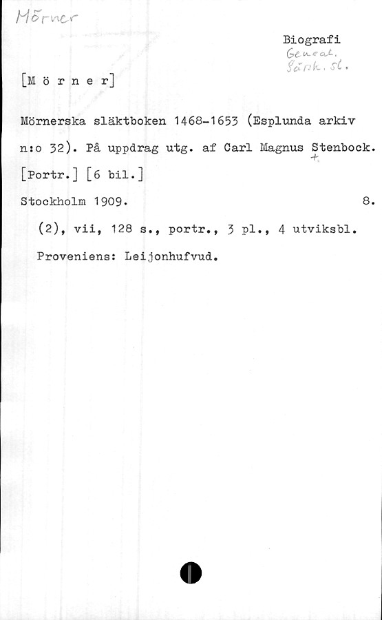  ﻿Horv^r
Biografi
Q& U.. 4 CkX .
fenk, <r£.
[mörner]
Mörnerska släktboken 1468-1653 (Esplunda arkiv
n:o 32). På uppdrag utg. af Carl Magnus Stenbock.
[Portr.] [6 bil.]
Stockholm 1909.	8.
(2), vii, 128 s., portr., 3 pl., 4 utviksbl.
Proveniens: Leijonhufvud.