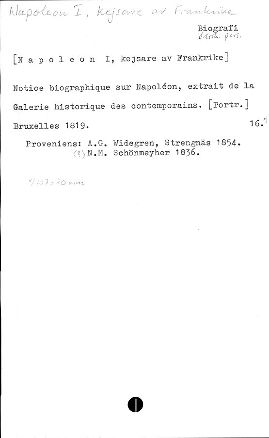  ﻿kJccpdrCcctt, J, ) ICtjSCvvC ^
Biografi
</4r*k. pMS-
[Napoleon I, kejsare av Frankrike]
Notice biographique sur Napoleon, extrait de la
Galerie historique des contemporains. [Portr.]
Bruxelles 1819»	16.
Proveniens: A.G. Widegren, Strengnäs 1854.
C?^N.M. Schönmeyher 1856.
7' /o7 f tö